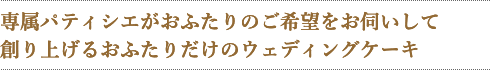 専属パティシエがおふたりのご希望をお伺いして
創り上げるおふたりだけのウェディングケーキ