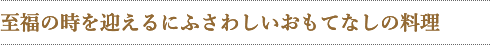 至福の時を迎えるにふさわしいおもてなしの料理